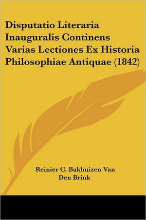 Disputatio Literaria Inauguralis Continens Varias Lectiones Ex Historia Philosophiae Antiquae (1842) de Reinier C. Bakhuizen van den Brink