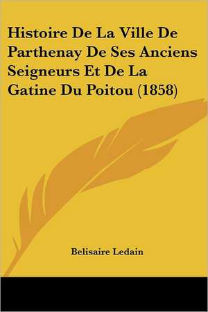 Histoire De La Ville De Parthenay De Ses Anciens Seigneurs Et De La Gatine Du Poitou (1858) de Belisaire Ledain