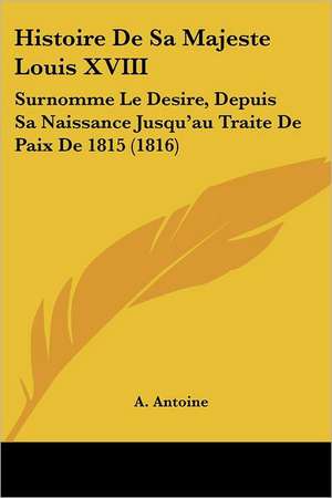 Histoire De Sa Majeste Louis XVIII de A. Antoine