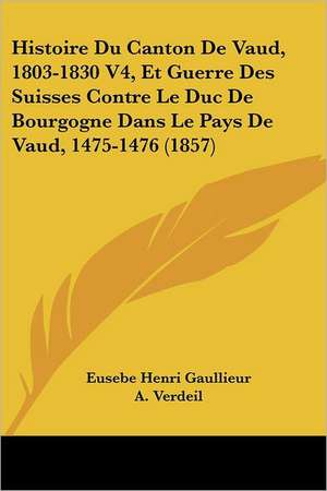 Histoire Du Canton De Vaud, 1803-1830 V4, Et Guerre Des Suisses Contre Le Duc De Bourgogne Dans Le Pays De Vaud, 1475-1476 (1857) de Eusebe Henri Gaullieur