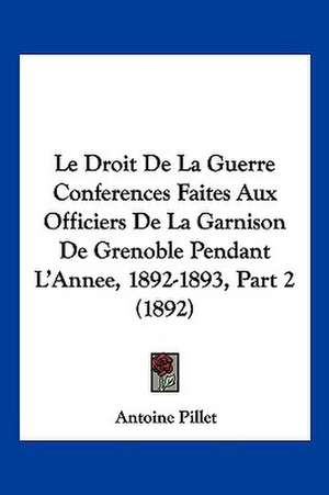 Le Droit De La Guerre Conferences Faites Aux Officiers De La Garnison De Grenoble Pendant L'Annee, 1892-1893, Part 2 (1892) de Antoine Pillet