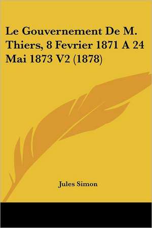 Le Gouvernement De M. Thiers, 8 Fevrier 1871 A 24 Mai 1873 V2 (1878) de Jules Simon