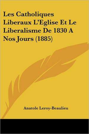 Les Catholiques Liberaux L'Eglise Et Le Liberalisme De 1830 A Nos Jours (1885) de Anatole Leroy-Beaulieu