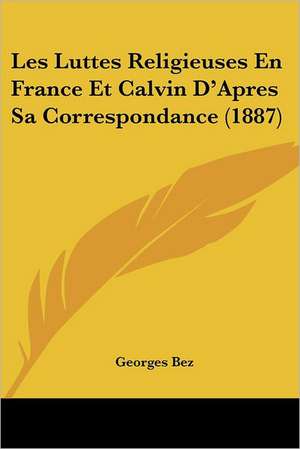 Les Luttes Religieuses En France Et Calvin D'Apres Sa Correspondance (1887) de Georges Bez