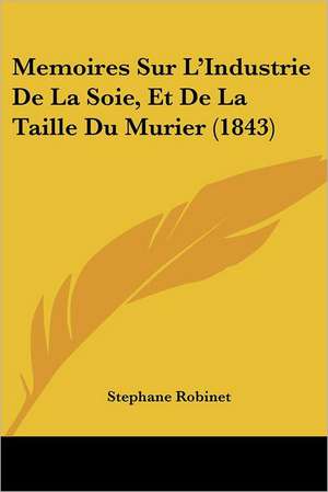 Memoires Sur L'Industrie De La Soie, Et De La Taille Du Murier (1843) de Stephane Robinet