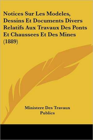 Notices Sur Les Modeles, Dessins Et Documents Divers Relatifs Aux Travaux Des Ponts Et Chaussees Et Des Mines (1889) de Ministere Des Travaux Publics