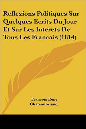 Reflexions Politiques Sur Quelques Ecrits Du Jour Et Sur Les Interets de Tous Les Francais (1814) de Francois Rene Chateaubriand