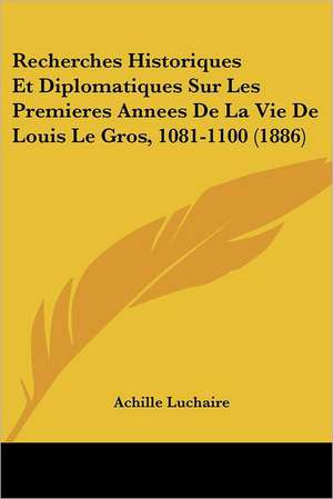 Recherches Historiques Et Diplomatiques Sur Les Premieres Annees De La Vie De Louis Le Gros, 1081-1100 (1886) de Achille Luchaire