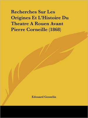 Recherches Sur Les Origines Et L'Histoire Du Theatre A Rouen Avant Pierre Corneille (1868) de Edouard Gosselin