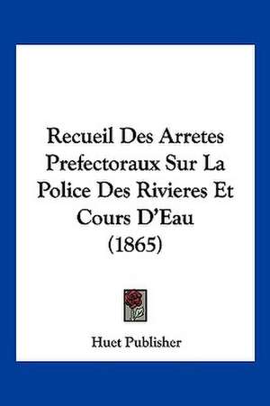 Recueil Des Arretes Prefectoraux Sur La Police Des Rivieres Et Cours D'Eau (1865) de Huet Publisher