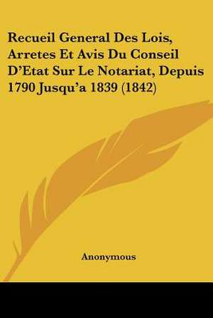 Recueil General Des Lois, Arretes Et Avis Du Conseil D'Etat Sur Le Notariat, Depuis 1790 Jusqu'a 1839 (1842) de Anonymous