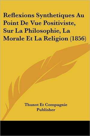 Reflexions Synthetiques Au Point De Vue Positiviste, Sur La Philosophie, La Morale Et La Religion (1856) de Thunot Et Compagnie Publisher