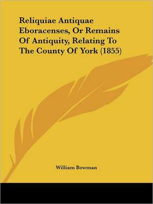 Reliquiae Antiquae Eboracenses, Or Remains Of Antiquity, Relating To The County Of York (1855) de William Bowman