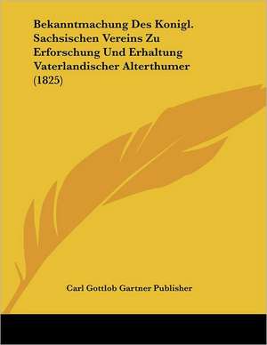 Bekanntmachung Des Konigl. Sachsischen Vereins Zu Erforschung Und Erhaltung Vaterlandischer Alterthumer (1825) de Carl Gottlob Gartner Publisher