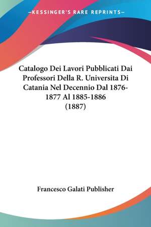 Catalogo Dei Lavori Pubblicati Dai Professori Della R. Universita Di Catania Nel Decennio Dal 1876-1877 Al 1885-1886 (1887) de Francesco Galati Publisher