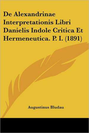 De Alexandrinae Interpretationis Libri Danielis Indole Critica Et Hermeneutica. P. I. (1891) de Augustinus Bludau