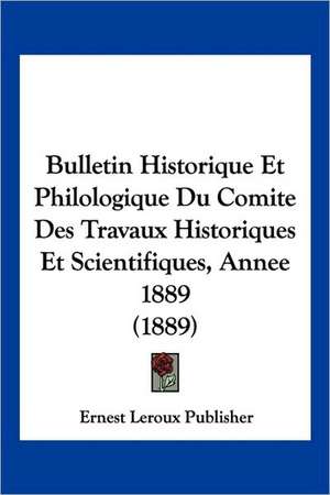 Bulletin Historique Et Philologique Du Comite Des Travaux Historiques Et Scientifiques, Annee 1889 (1889) de Ernest Leroux Publisher