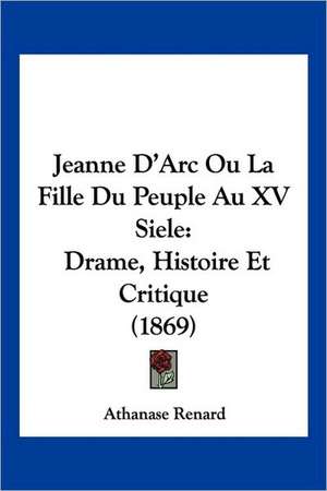 Jeanne D'Arc Ou La Fille Du Peuple Au XV Siele de Athanase Renard