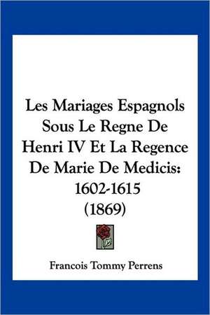 Les Mariages Espagnols Sous Le Regne de Henri IV Et La Regence de Marie de Medicis de Francois-Tommy Perrens