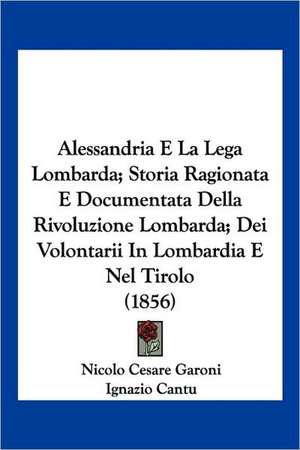 Alessandria E La Lega Lombarda; Storia Ragionata E Documentata Della Rivoluzione Lombarda; Dei Volontarii In Lombardia E Nel Tirolo (1856) de Nicolo Cesare Garoni