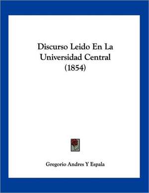 Discurso Leido En La Universidad Central (1854) de Gregorio Andres Y Espala