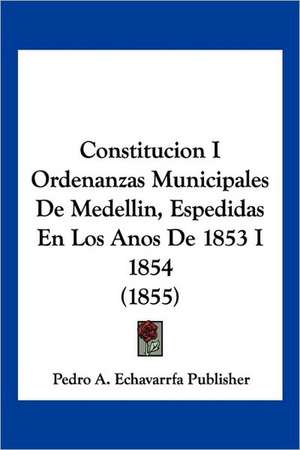 Constitucion I Ordenanzas Municipales De Medellin, Espedidas En Los Anos De 1853 I 1854 (1855) de Pedro A. Echavarrfa Publisher