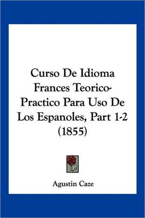 Curso De Idioma Frances Teorico-Practico Para Uso De Los Espanoles, Part 1-2 (1855) de Agustin Caze