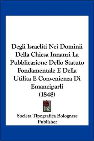 Degli Israeliti Nei Dominii Della Chiesa Innanzi La Pubblicazione Dello Statuto Fondamentale E Della Utilita E Convenienza Di Emanciparli (1848) de Societa Tipografica Bolognese Publisher