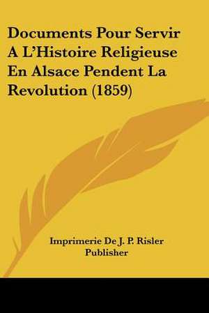 Documents Pour Servir A L'Histoire Religieuse En Alsace Pendent La Revolution (1859) de Imprimerie De J. P. Risler Publisher