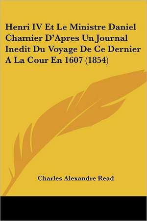 Henri IV Et Le Ministre Daniel Chamier D'Apres Un Journal Inedit Du Voyage De Ce Dernier A La Cour En 1607 (1854) de Charles Alexandre Read