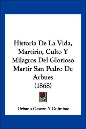 Historia De La Vida, Martirio, Culto Y Milagros Del Glorioso Martir San Pedro De Arbues (1868) de Urbano Gascon Y Guimbao