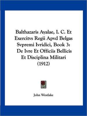 Balthazaris Ayalae, I. C. Et Exercitvs Regii Apvd Belgas Svpremi Ivridici, Book 3 de John Westlake