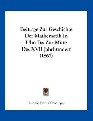 Beitrage Zur Geschichte Der Mathematik In Ulm Bis Zur Mitte Des XVII Jahrhundert (1867) de Ludwig Felix Ofterdinger