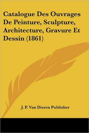 Catalogue Des Ouvrages De Peinture, Sculpture, Architecture, Gravure Et Dessin (1861) de J. P. Van Dieren Publisher