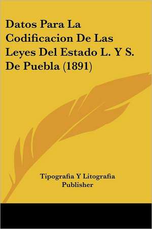 Datos Para La Codificacion De Las Leyes Del Estado L. Y S. De Puebla (1891) de Tipografia Y Litografia Publisher