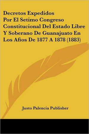 Decretos Expedidos Por El Setimo Congreso Constitucional Del Estado Libre Y Soberano De Guanajuato En Los Afios De 1877 A 1878 (1883) de Justo Palencia Publisher