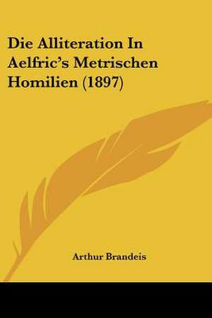 Die Alliteration In Aelfric's Metrischen Homilien (1897) de Arthur Brandeis