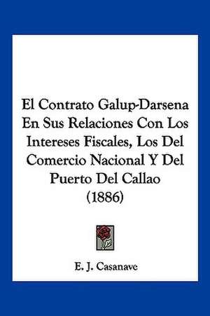 El Contrato Galup-Darsena En Sus Relaciones Con Los Intereses Fiscales, Los Del Comercio Nacional Y Del Puerto Del Callao (1886) de E. J. Casanave