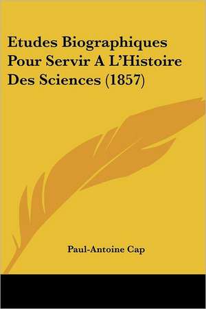 Etudes Biographiques Pour Servir A L'Histoire Des Sciences (1857) de Paul-Antoine Cap