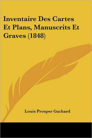 Inventaire Des Cartes Et Plans, Manuscrits Et Graves (1848) de Louis Prosper Gachard