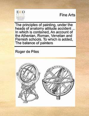 The principles of painting, under the heads of anatomy attitude accident ... In which is contained, An account of the Athenian, Roman, Venetian and Flemish schools. To which is added, The balance of painters de Roger de Piles