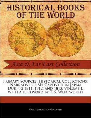 Primary Sources, Historical Collections: Narrative of My Captivity in Japan During 1811, 1812, and 1813, Volume I, with a Foreword by T. S. Wentworth de Vasilii Mikhailovich Golovnin