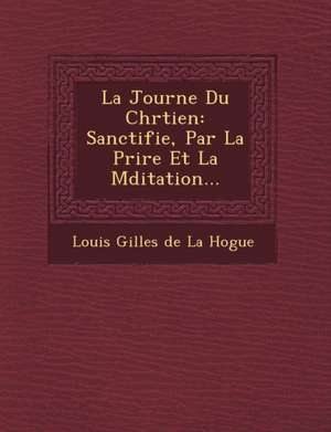 La Journ E Du Chr Tien: Sanctifi E, Par La Pri Re Et La M Ditation... de Louis Gilles De La Hogue