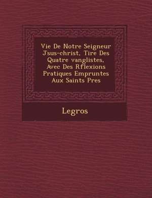 Vie de Notre Seigneur J Sus-Christ, Tir E Des Quatre Vang Listes, Avec Des R Flexions Pratiques Emprunt Es Aux Saints P Res de Legros