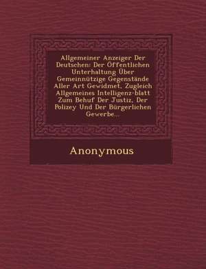 Allgemeiner Anzeiger Der Deutschen: Der Offentlichen Unterhaltung Uber Gemeinnutzige Gegenstande Aller Art Gewidmet, Zugleich Allgemeines Intelligenz- de Anonymous