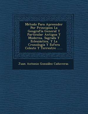 Metodo Para Apreender Por Principios La Geografia General y Particular Antigua y Moderna, Sagrada y Eclesiastica, y La Cronologia y Esfera Celeste y T de Juan Antonio Gonzalez Canaveras