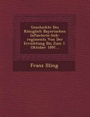 Geschichte Des Königlich Bayerischen Infanterie-Leib-Regiments Von Der Errichtung Bis Zum 1. Oktober 1891... de Franz Illing