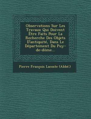 Observations Sur Les Travaux Qui Doivent Etre Faits Pour La Recherche Des Objets D'Antiquite, Dans Le Departement Du Puy-de-Dome... de Pierre Francois Lacoste