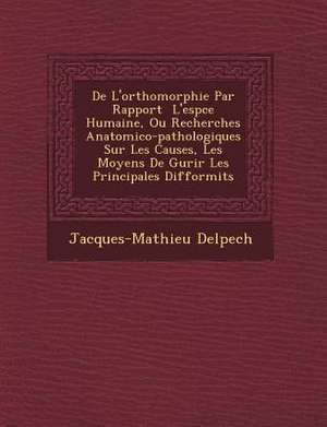 de L'Orthomorphie Par Rapport L'Esp Ce Humaine, Ou Recherches Anatomico-Pathologiques Sur Les Causes, Les Moyens de Gu Rir Les Principales Difformit S de Jacques-Mathieu Delpech