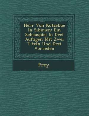 Herr Von Kotzebue in Sibirien: Ein Schauspiel in Drei Aufz Gen Mit Zwei Titeln Und Drei Vorreden de Frey